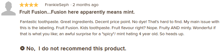 A user review, titled "Fruit Fusion ... Fusion here apparently means mint."  The body reads "Fantastic toothpaste. Great ingredients. Decent price point. No dye! That's hard to find. My main issue with this is the labeling. Fruit Fusion. Kids toothpaste. Fruit flavour, right? Nope. Fruity AND minty. Wonderful if that is what you like; an awful surprise for a "spicy"/mint hating 4 year old. So heads up. No, I do not recomment this product."